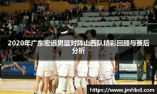 2020年广东宏远男篮对阵山西队精彩回顾与赛后分析